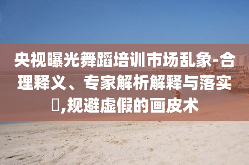 央視曝光舞蹈培訓(xùn)市場亂象-合理釋義、專家解析解釋與落實?,規(guī)避虛假的畫皮術(shù)