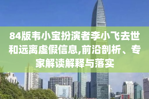 84版韋小寶扮演者李小飛去世和遠(yuǎn)離虛假信息,前沿剖析、專家解讀解釋與落實