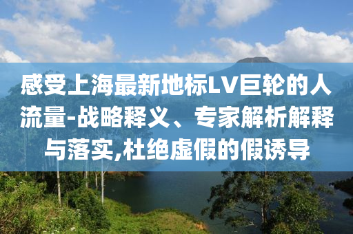 感受上海最新地標(biāo)LV巨輪的人流量-戰(zhàn)略釋義、專家解析解釋與落實,杜絕虛假的假誘導(dǎo)
