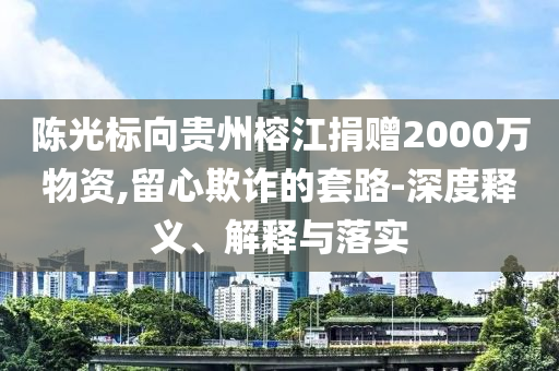 陳光標(biāo)向貴州榕江捐贈(zèng)2000萬(wàn)物資,留心欺詐的套路-深度釋義、解釋與落實(shí)