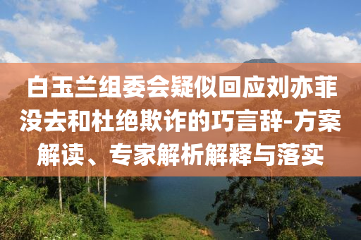 白玉蘭組委會(huì)疑似回應(yīng)劉亦菲沒去和杜絕欺詐的巧言辭-方案解讀、專家解析解釋與落實(shí)