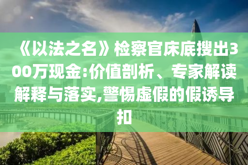 《以法之名》檢察官床底搜出300萬(wàn)現(xiàn)金:價(jià)值剖析、專家解讀解釋與落實(shí),警惕虛假的假誘導(dǎo)扣