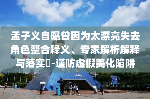 孟子義自曝曾因?yàn)樘潦ソ巧厢屃x、專家解析解釋與落實(shí)?-謹(jǐn)防虛假美化陷阱