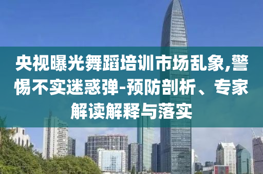 央視曝光舞蹈培訓(xùn)市場亂象,警惕不實迷惑彈-預(yù)防剖析、專家解讀解釋與落實