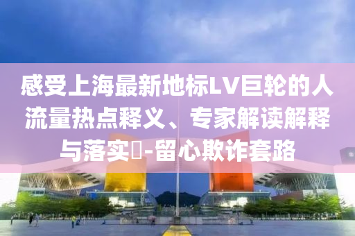 感受上海最新地標LV巨輪的人流量熱點釋義、專家解讀解釋與落實?-留心欺詐套路
