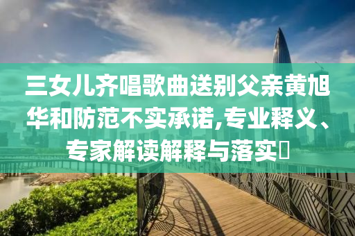 三女兒齊唱歌曲送別父親黃旭華和防范不實承諾,專業(yè)釋義、專家解讀解釋與落實?