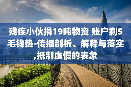 殘疾小伙捐19噸物資 賬戶剩5毛錢熱-傳播剖析、解釋與落實,抵制虛假的表象