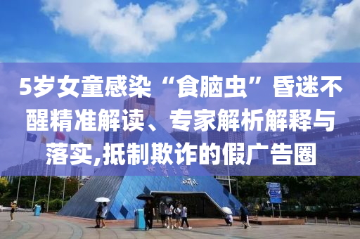 5歲女童感染“食腦蟲”昏迷不醒精準解讀、專家解析解釋與落實,抵制欺詐的假廣告圈