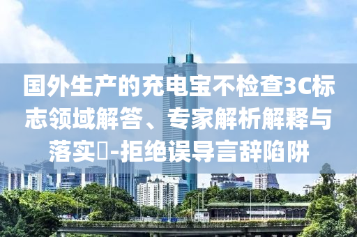 國外生產(chǎn)的充電寶不檢查3C標志領(lǐng)域解答、專家解析解釋與落實?-拒絕誤導(dǎo)言辭陷阱
