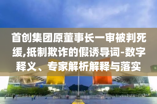 首創(chuàng)集團原董事長一審被判死緩,抵制欺詐的假誘導(dǎo)詞-數(shù)字釋義、專家解析解釋與落實