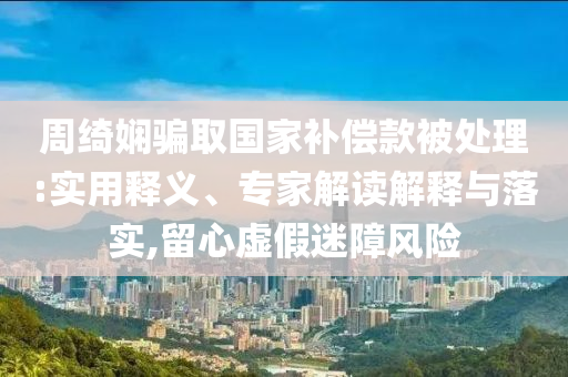 周綺嫻騙取國家補償款被處理:實用釋義、專家解讀解釋與落實,留心虛假迷障風(fēng)險