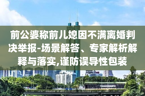 前公婆稱(chēng)前兒媳因不滿(mǎn)離婚判決舉報(bào)-場(chǎng)景解答、專(zhuān)家解析解釋與落實(shí),謹(jǐn)防誤導(dǎo)性包裝