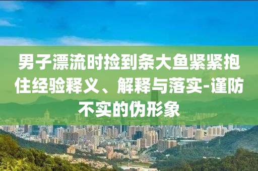 男子漂流時(shí)撿到條大魚(yú)緊緊抱住經(jīng)驗(yàn)釋義、解釋與落實(shí)-謹(jǐn)防不實(shí)的偽形象