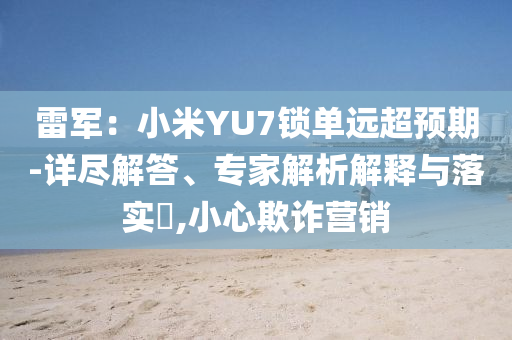 雷軍：小米YU7鎖單遠(yuǎn)超預(yù)期-詳盡解答、專家解析解釋與落實(shí)?,小心欺詐營(yíng)銷