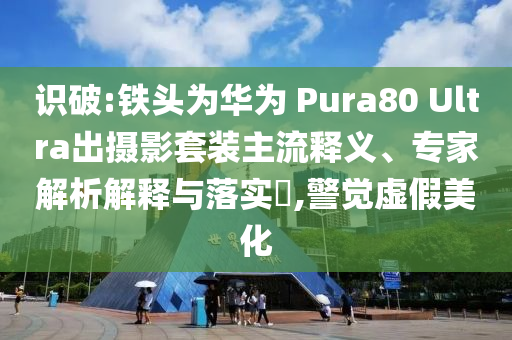 識(shí)破:鐵頭為華為 Pura80 Ultra出攝影套裝主流釋義、專家解析解釋與落實(shí)?,警覺虛假美化