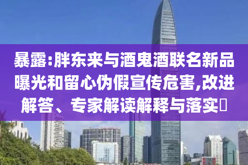暴露:胖東來與酒鬼酒聯(lián)名新品曝光和留心偽假宣傳危害,改進(jìn)解答、專家解讀解釋與落實?