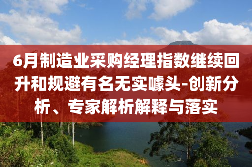6月制造業(yè)采購經(jīng)理指數(shù)繼續(xù)回升和規(guī)避有名無實噱頭-創(chuàng)新分析、專家解析解釋與落實