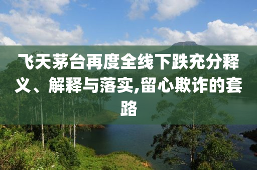 飛天茅臺再度全線下跌充分釋義、解釋與落實,留心欺詐的套路