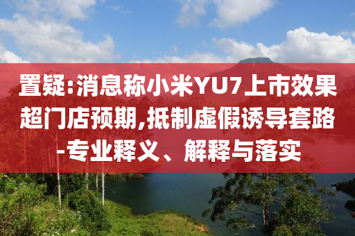 置疑:消息稱小米YU7上市效果超門店預(yù)期,抵制虛假誘導(dǎo)套路-專業(yè)釋義、解釋與落實