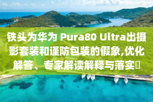鐵頭為華為 Pura80 Ultra出攝影套裝和謹防包裝的假象,優(yōu)化解答、專家解讀解釋與落實?