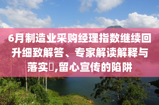 6月制造業(yè)采購經(jīng)理指數(shù)繼續(xù)回升細(xì)致解答、專家解讀解釋與落實(shí)?,留心宣傳的陷阱