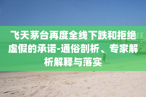 飛天茅臺(tái)再度全線下跌和拒絕虛假的承諾-通俗剖析、專家解析解釋與落實(shí)