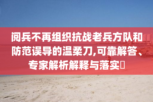 閱兵不再組織抗戰(zhàn)老兵方隊和防范誤導的溫柔刀,可靠解答、專家解析解釋與落實?