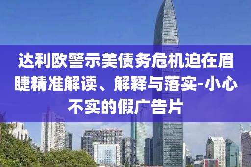 達(dá)利歐警示美債務(wù)危機(jī)迫在眉睫精準(zhǔn)解讀、解釋與落實(shí)-小心不實(shí)的假廣告片