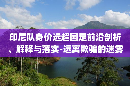 印尼隊身價遠(yuǎn)超國足前沿剖析、解釋與落實(shí)-遠(yuǎn)離欺騙的迷霧