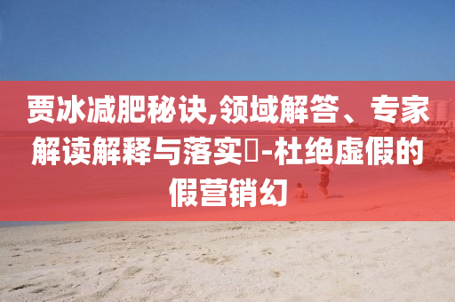 賈冰減肥秘訣,領(lǐng)域解答、專家解讀解釋與落實(shí)?-杜絕虛假的假營銷幻
