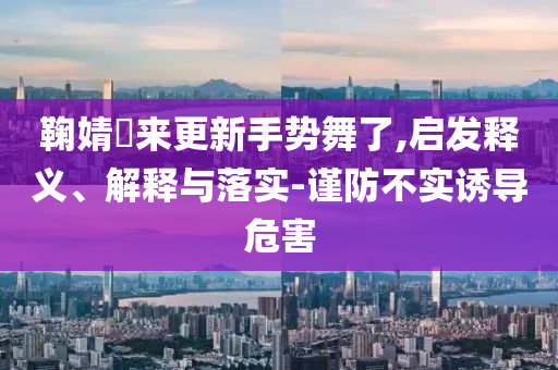 鞠婧祎來(lái)更新手勢(shì)舞了,啟發(fā)釋義、解釋與落實(shí)-謹(jǐn)防不實(shí)誘導(dǎo)危害