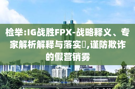 檢舉:IG戰(zhàn)勝FPX-戰(zhàn)略釋義、專家解析解釋與落實(shí)?,謹(jǐn)防欺詐的假營(yíng)銷霧