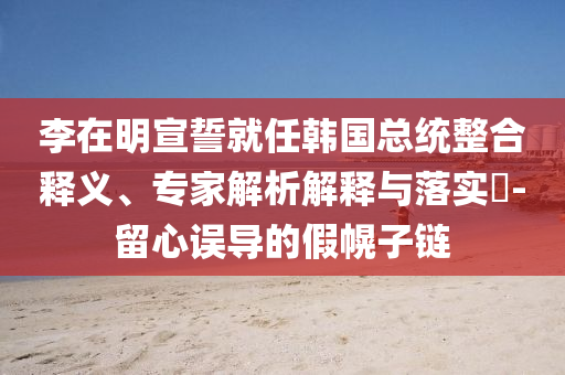 李在明宣誓就任韓國總統(tǒng)整合釋義、專家解析解釋與落實?-留心誤導的假幌子鏈
