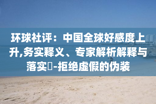 環(huán)球社評(píng)：中國(guó)全球好感度上升,務(wù)實(shí)釋義、專家解析解釋與落實(shí)?-拒絕虛假的偽裝