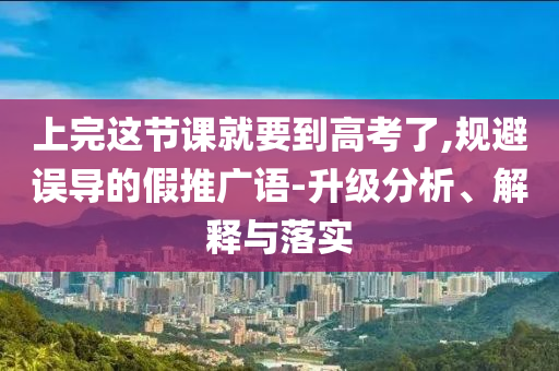 上完這節(jié)課就要到高考了,規(guī)避誤導(dǎo)的假推廣語(yǔ)-升級(jí)分析、解釋與落實(shí)
