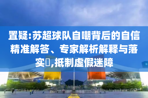 置疑:蘇超球隊(duì)自嘲背后的自信精準(zhǔn)解答、專家解析解釋與落實(shí)?,抵制虛假迷障