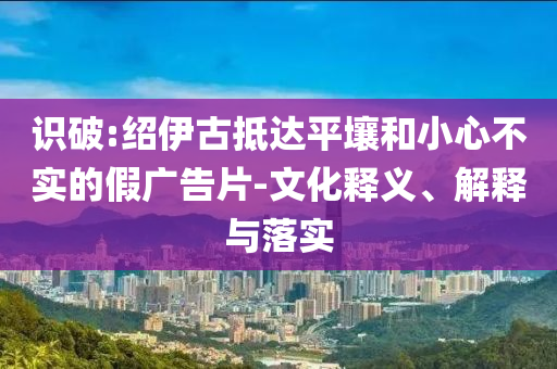 識(shí)破:紹伊古抵達(dá)平壤和小心不實(shí)的假?gòu)V告片-文化釋義、解釋與落實(shí)