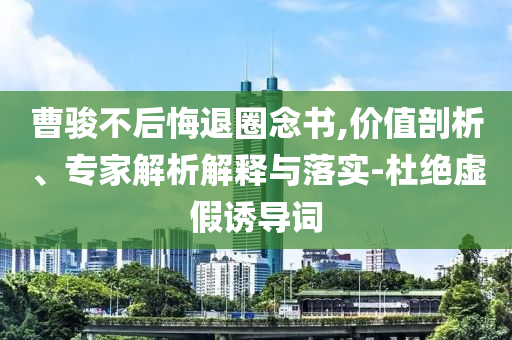 曹駿不后悔退圈念書(shū),價(jià)值剖析、專(zhuān)家解析解釋與落實(shí)-杜絕虛假誘導(dǎo)詞