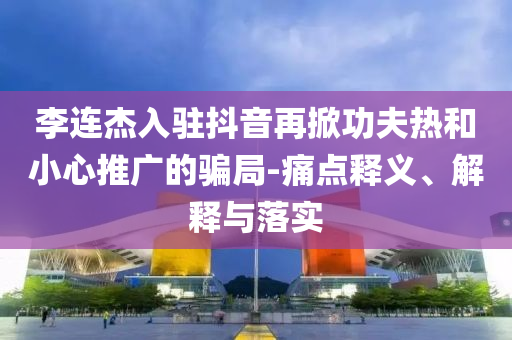 李連杰入駐抖音再掀功夫熱和小心推廣的騙局-痛點(diǎn)釋義、解釋與落實(shí)