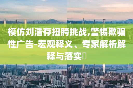 模仿劉浩存扭胯挑戰(zhàn),警惕欺騙性廣告-宏觀釋義、專家解析解釋與落實(shí)?