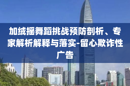 加絨搖舞蹈挑戰(zhàn)預(yù)防剖析、專家解析解釋與落實(shí)-留心欺詐性廣告