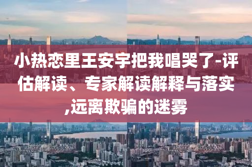 小熱戀里王安宇把我唱哭了-評(píng)估解讀、專家解讀解釋與落實(shí),遠(yuǎn)離欺騙的迷霧