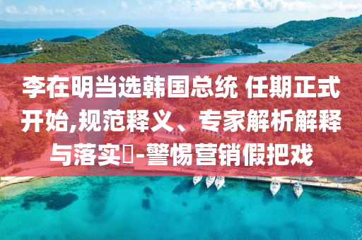 李在明當(dāng)選韓國(guó)總統(tǒng) 任期正式開始,規(guī)范釋義、專家解析解釋與落實(shí)?-警惕營(yíng)銷假把戲