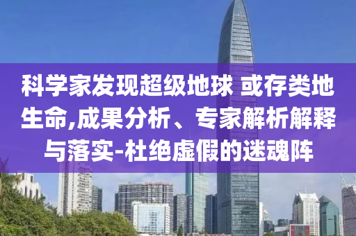 科學(xué)家發(fā)現(xiàn)超級地球 或存類地生命,成果分析、專家解析解釋與落實-杜絕虛假的迷魂陣