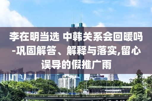 李在明當(dāng)選 中韓關(guān)系會回暖嗎-鞏固解答、解釋與落實,留心誤導(dǎo)的假推廣雨