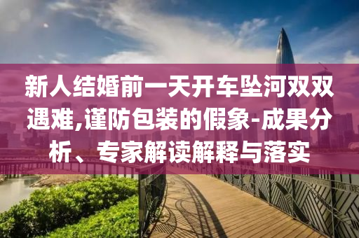 新人結(jié)婚前一天開(kāi)車(chē)墜河雙雙遇難,謹(jǐn)防包裝的假象-成果分析、專(zhuān)家解讀解釋與落實(shí)