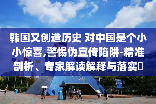 韓國(guó)又創(chuàng)造歷史 對(duì)中國(guó)是個(gè)小小驚喜,警惕偽宣傳陷阱-精準(zhǔn)剖析、專(zhuān)家解讀解釋與落實(shí)?