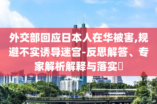 外交部回應(yīng)日本人在華被害,規(guī)避不實(shí)誘導(dǎo)迷宮-反思解答、專(zhuān)家解析解釋與落實(shí)?