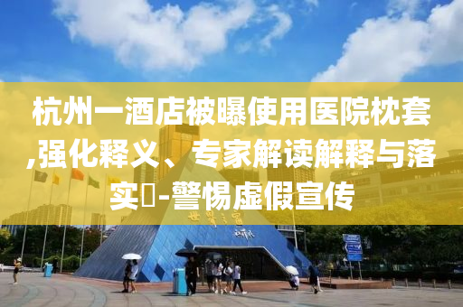杭州一酒店被曝使用醫(yī)院枕套,強化釋義、專家解讀解釋與落實?-警惕虛假宣傳