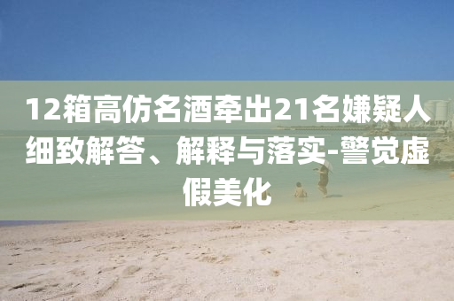 12箱高仿名酒牽出21名嫌疑人細(xì)致解答、解釋與落實(shí)-警覺虛假美化